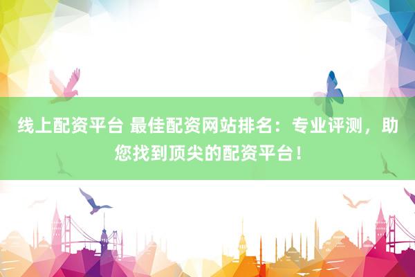 线上配资平台 最佳配资网站排名：专业评测，助您找到顶尖的配资平台！
