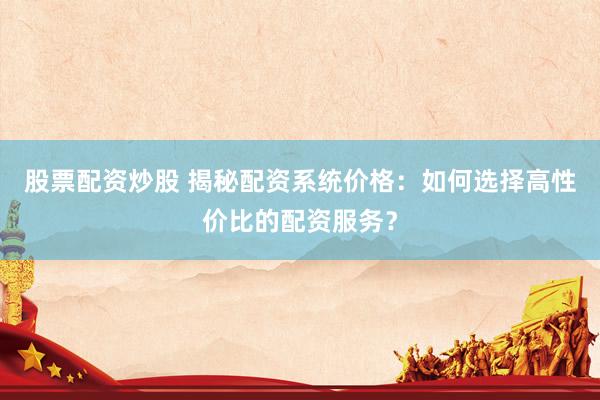 股票配资炒股 揭秘配资系统价格：如何选择高性价比的配资服务？