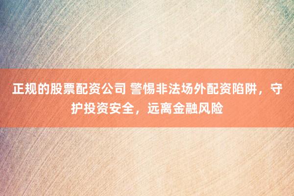正规的股票配资公司 警惕非法场外配资陷阱，守护投资安全，远离金融风险