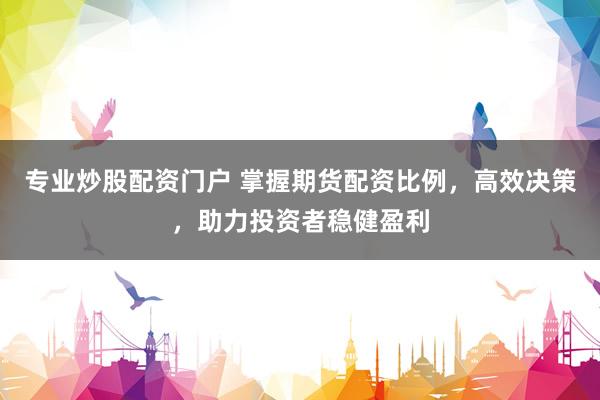 专业炒股配资门户 掌握期货配资比例，高效决策，助力投资者稳健盈利