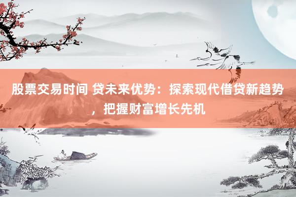 股票交易时间 贷未来优势：探索现代借贷新趋势，把握财富增长先机
