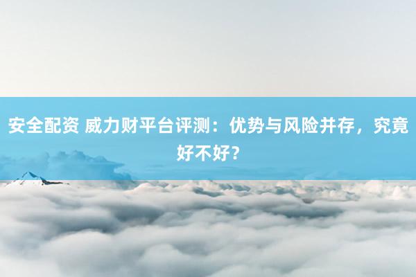 安全配资 威力财平台评测：优势与风险并存，究竟好不好？