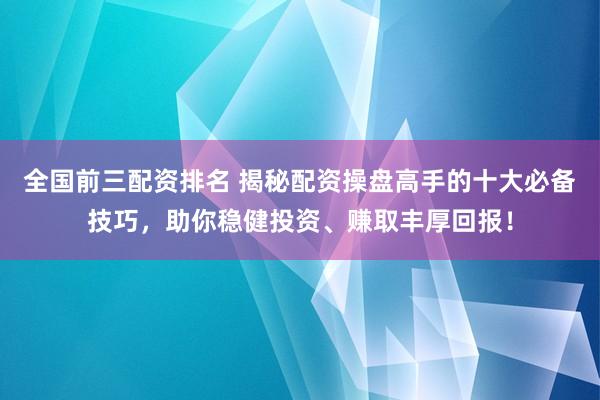 全国前三配资排名 揭秘配资操盘高手的十大必备技巧，助你稳健投资、赚取丰厚回报！