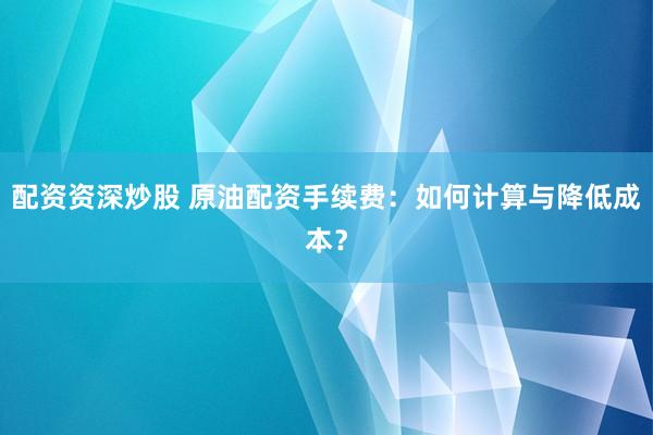 配资资深炒股 原油配资手续费：如何计算与降低成本？