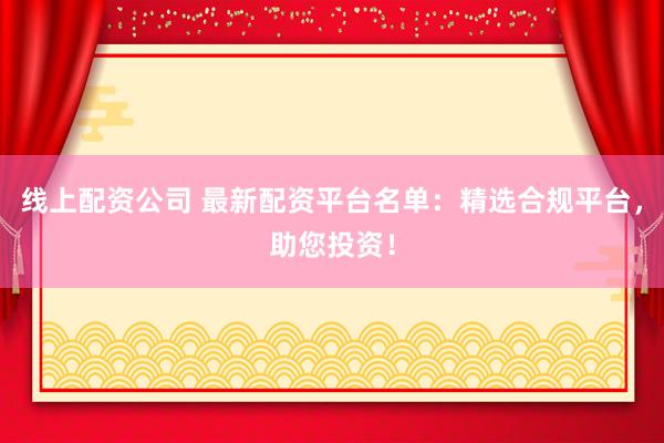 线上配资公司 最新配资平台名单：精选合规平台，助您投资！