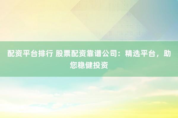 配资平台排行 股票配资靠谱公司：精选平台，助您稳健投资