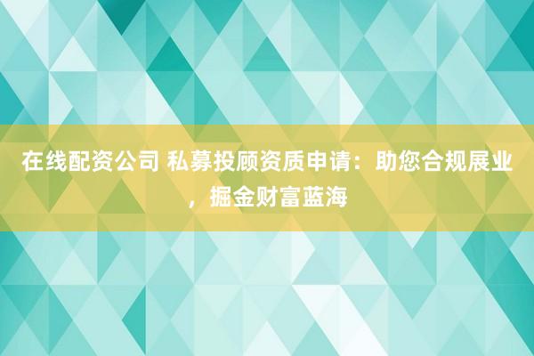 在线配资公司 私募投顾资质申请：助您合规展业，掘金财富蓝海