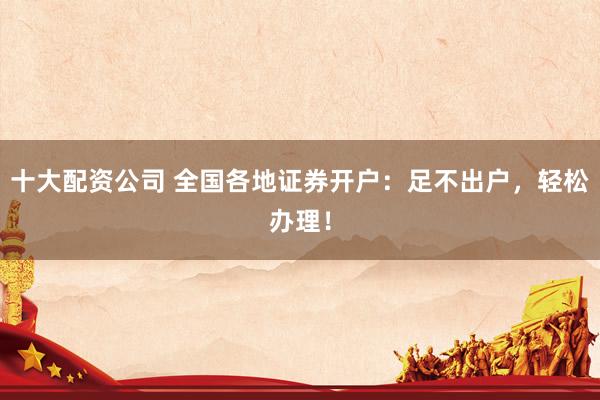 十大配资公司 全国各地证券开户：足不出户，轻松办理！
