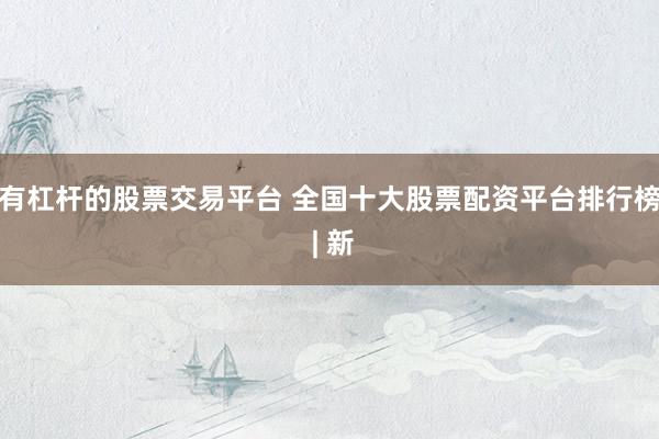 有杠杆的股票交易平台 全国十大股票配资平台排行榜 | 新