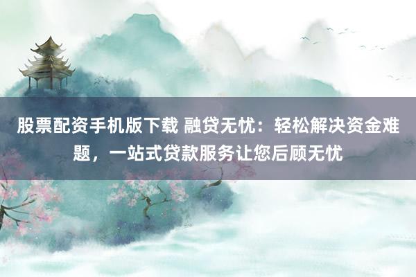股票配资手机版下载 融贷无忧：轻松解决资金难题，一站式贷款服务让您后顾无忧