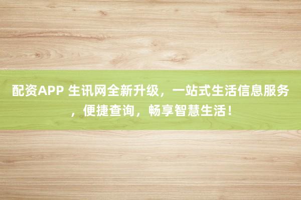配资APP 生讯网全新升级，一站式生活信息服务，便捷查询，畅享智慧生活！