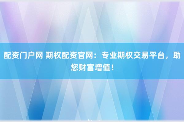 配资门户网 期权配资官网：专业期权交易平台，助您财富增值！