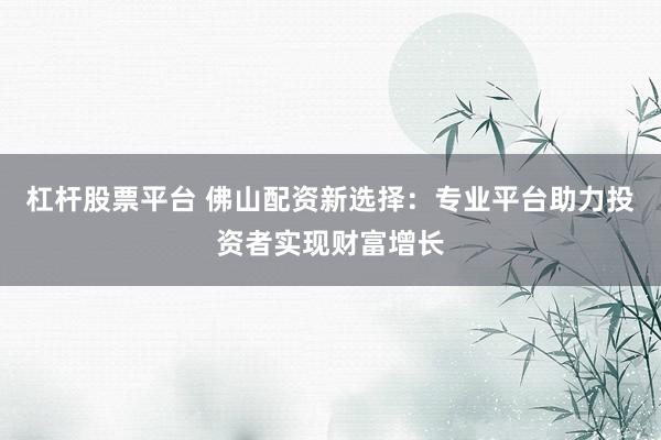 杠杆股票平台 佛山配资新选择：专业平台助力投资者实现财富增长