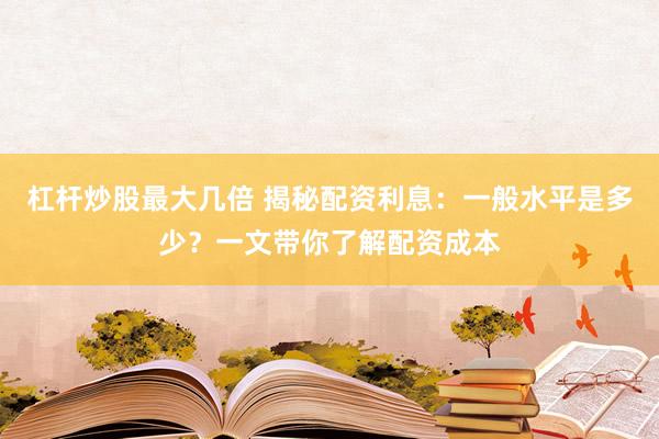 杠杆炒股最大几倍 揭秘配资利息：一般水平是多少？一文带你了解配资成本