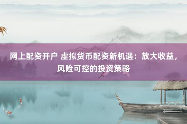 网上配资开户 虚拟货币配资新机遇：放大收益，风险可控的投资策略