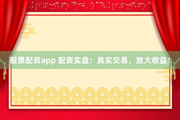 股票配资app 配资实盘：真实交易，放大收益！