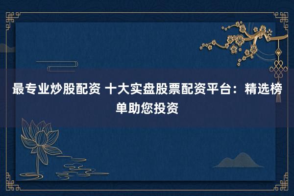 最专业炒股配资 十大实盘股票配资平台：精选榜单助您投资