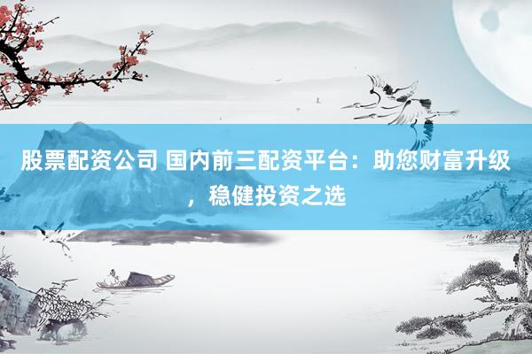 股票配资公司 国内前三配资平台：助您财富升级，稳健投资之选