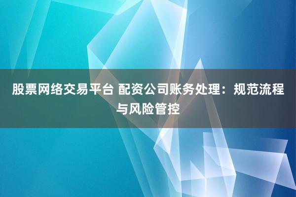 股票网络交易平台 配资公司账务处理：规范流程与风险管控