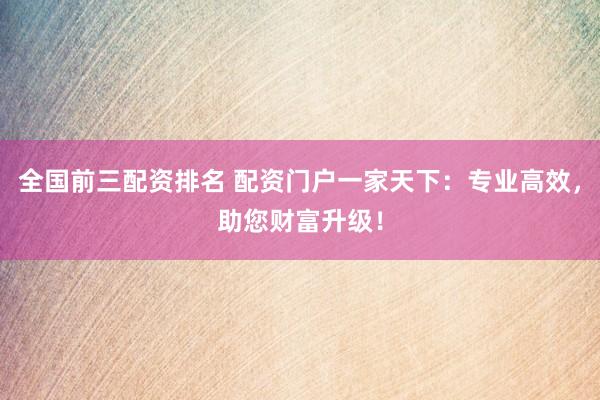 全国前三配资排名 配资门户一家天下：专业高效，助您财富升级！
