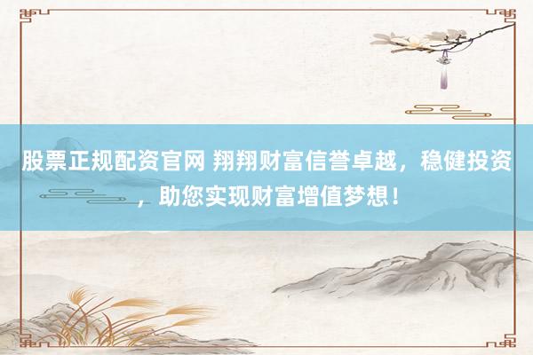 股票正规配资官网 翔翔财富信誉卓越，稳健投资，助您实现财富增值梦想！