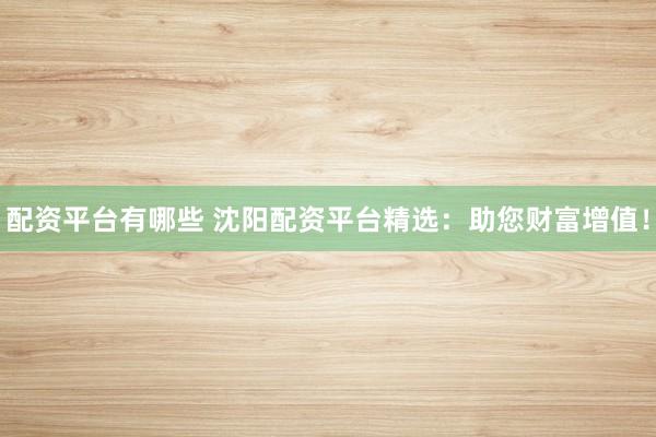 配资平台有哪些 沈阳配资平台精选：助您财富增值！