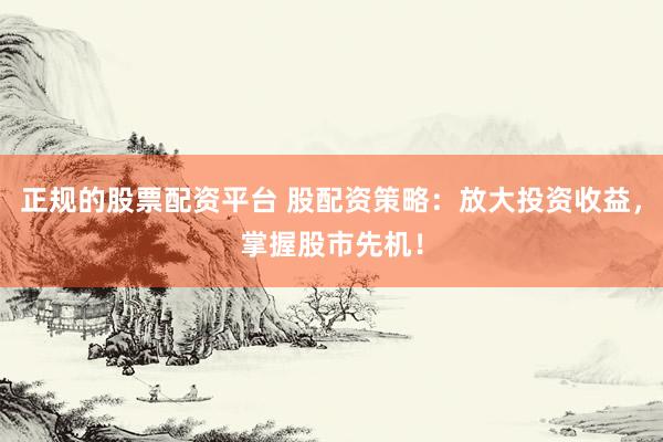 正规的股票配资平台 股配资策略：放大投资收益，掌握股市先机！