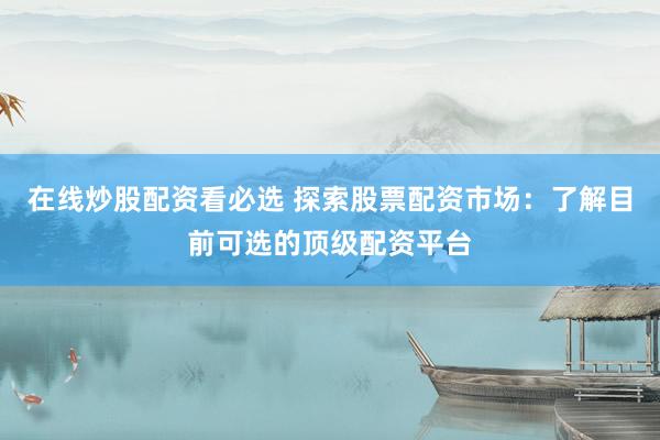 在线炒股配资看必选 探索股票配资市场：了解目前可选的顶级配资平台