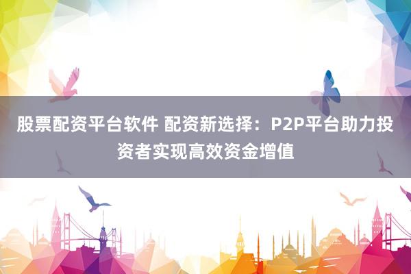 股票配资平台软件 配资新选择：P2P平台助力投资者实现高效资金增值