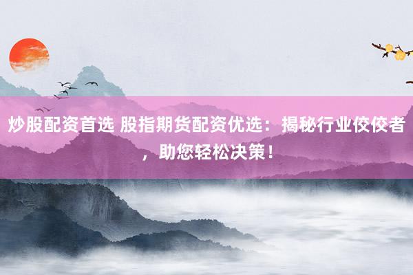炒股配资首选 股指期货配资优选：揭秘行业佼佼者，助您轻松决策！
