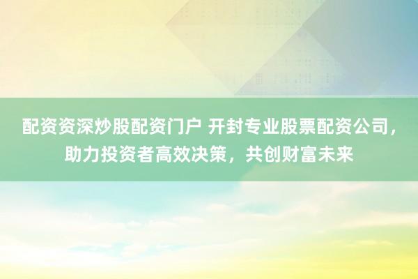 配资资深炒股配资门户 开封专业股票配资公司，助力投资者高效决策，共创财富未来