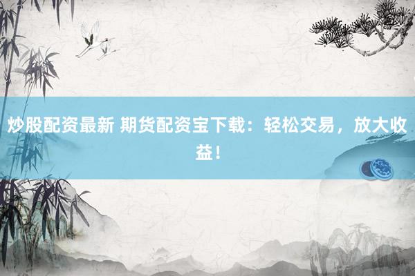 炒股配资最新 期货配资宝下载：轻松交易，放大收益！