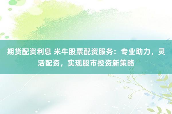 期货配资利息 米牛股票配资服务：专业助力，灵活配资，实现股市投资新策略