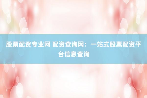 股票配资专业网 配资查询网：一站式股票配资平台信息查询