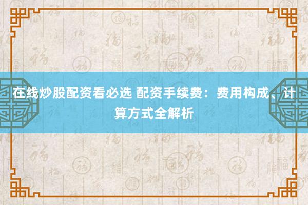 在线炒股配资看必选 配资手续费：费用构成、计算方式全解析