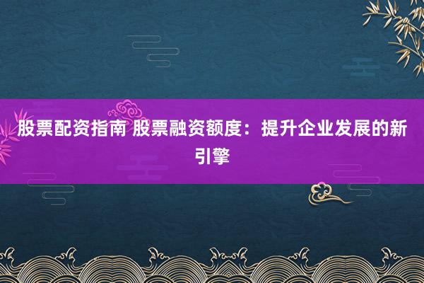 股票配资指南 股票融资额度：提升企业发展的新引擎