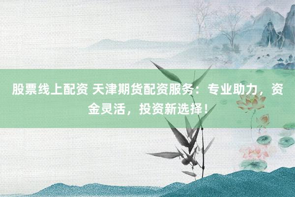 股票线上配资 天津期货配资服务：专业助力，资金灵活，投资新选择！
