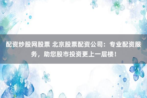 配资炒股网股票 北京股票配资公司：专业配资服务，助您股市投资更上一层楼！