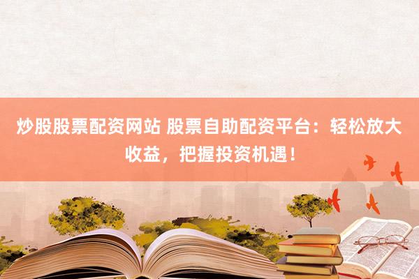 炒股股票配资网站 股票自助配资平台：轻松放大收益，把握投资机遇！