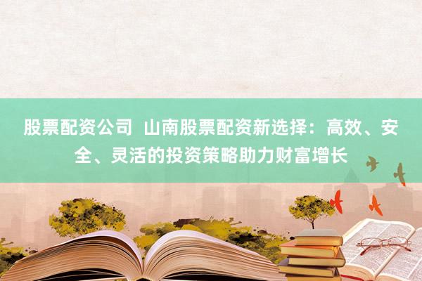 股票配资公司  山南股票配资新选择：高效、安全、灵活的投资策略助力财富增长