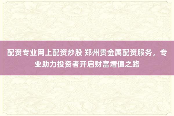 配资专业网上配资炒股 郑州贵金属配资服务，专业助力投资者开启财富增值之路