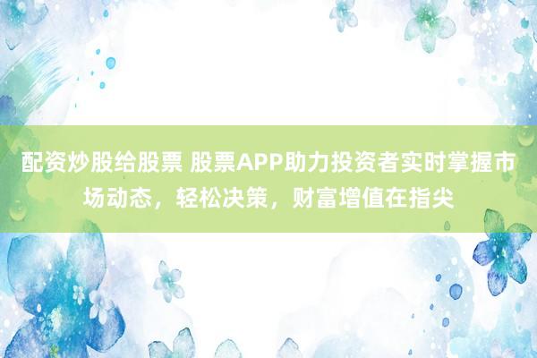 配资炒股给股票 股票APP助力投资者实时掌握市场动态，轻松决策，财富增值在指尖