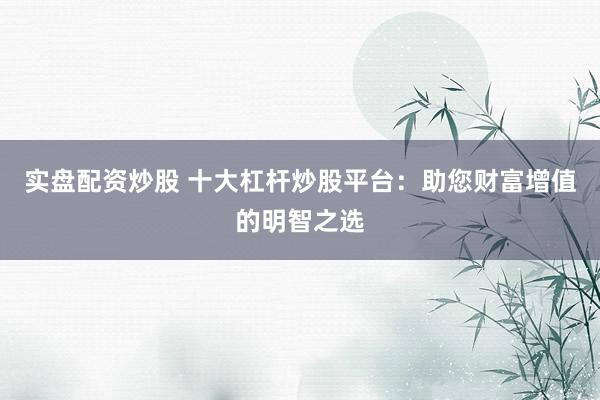 实盘配资炒股 十大杠杆炒股平台：助您财富增值的明智之选