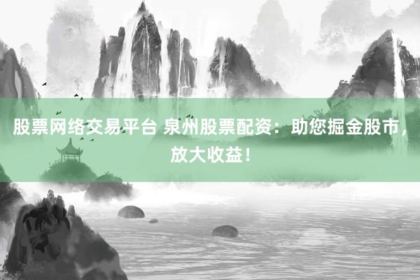 股票网络交易平台 泉州股票配资：助您掘金股市，放大收益！