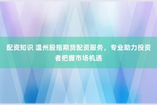 配资知识 温州股指期货配资服务，专业助力投资者把握市场机遇
