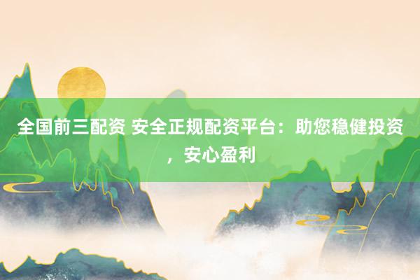 全国前三配资 安全正规配资平台：助您稳健投资，安心盈利