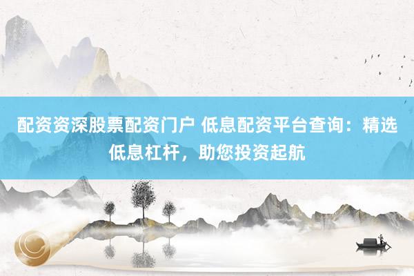 配资资深股票配资门户 低息配资平台查询：精选低息杠杆，助您投资起航