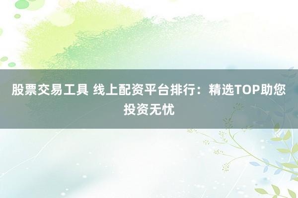 股票交易工具 线上配资平台排行：精选TOP助您投资无忧