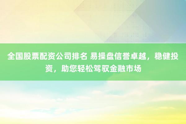 全国股票配资公司排名 易操盘信誉卓越，稳健投资，助您轻松驾驭金融市场