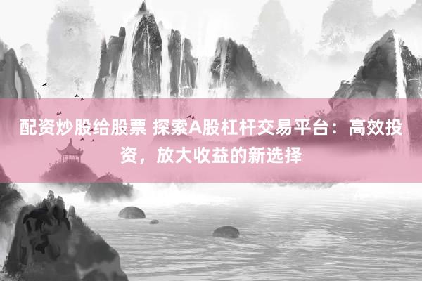 配资炒股给股票 探索A股杠杆交易平台：高效投资，放大收益的新选择